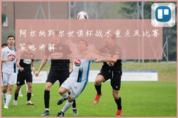 阿尔纳斯尔世俱杯战术重点及比赛策略讲解