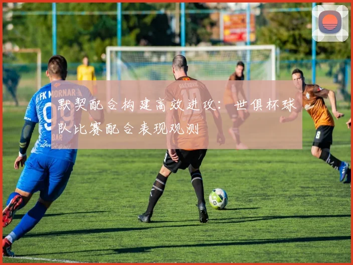 默契配合构建高效进攻：世俱杯球队比赛配合表现观测