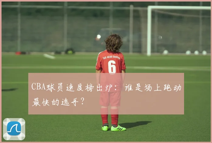 CBA球员速度榜出炉：谁是场上跑动最快的选手？