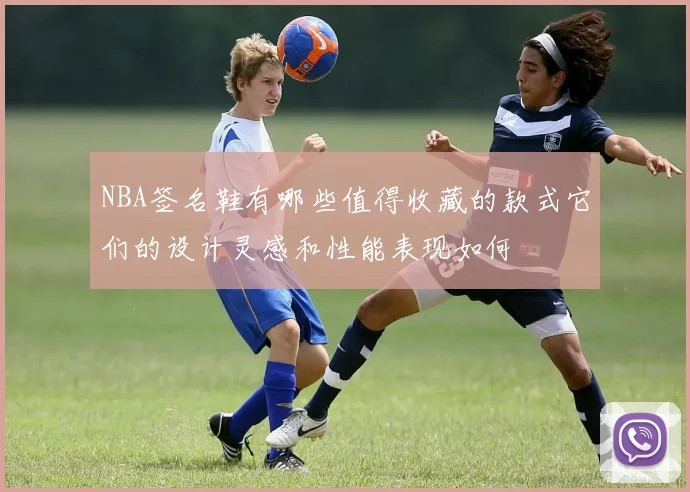 NBA签名鞋有哪些值得收藏的款式它们的设计灵感和性能表现如何