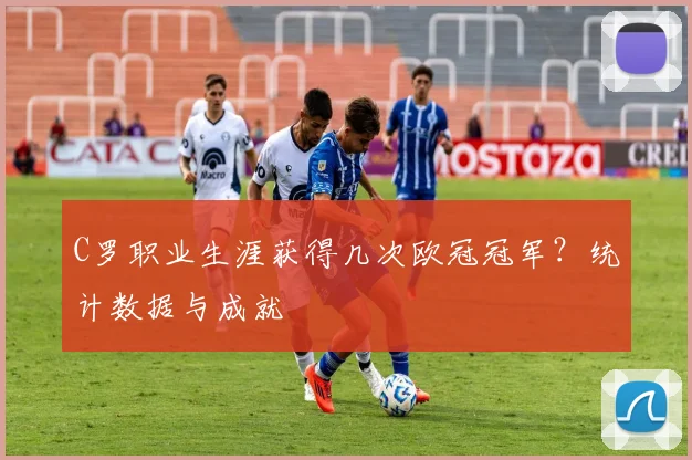 C罗职业生涯获得几次欧冠冠军？统计数据与成就