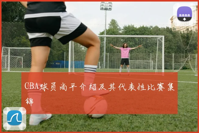 CBA球员尚平介绍及其代表性比赛集锦